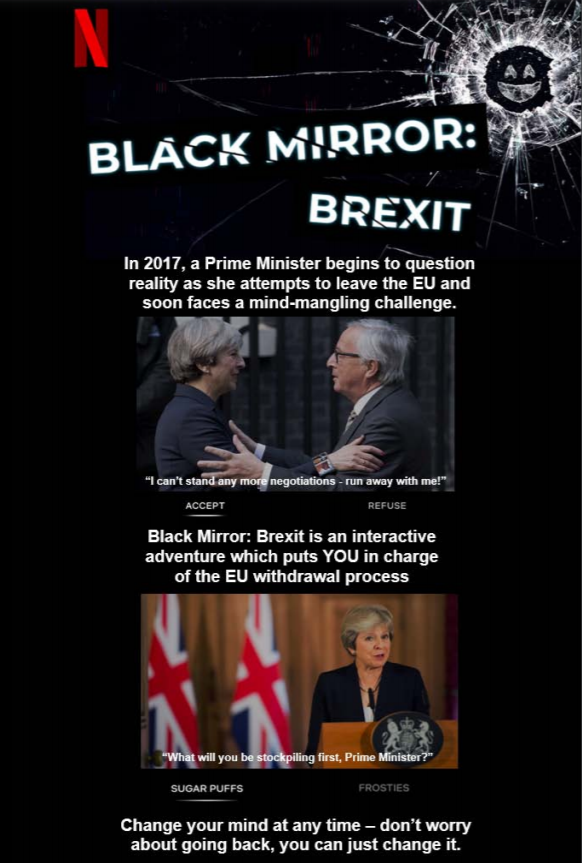 Black background with the Netflix logo in the top left and the Black Mirror logo in the top right.
            Heading reads: ‘Black Mirror: Brexit’. Text reads: ‘In 2017, a Prime Minister begins to question reality
            as she attempts to leave the EU and soon faces a mind-mangling challenge. Black Mirror: Brexit is an
            interactive adventure which puts YOU in charge of the EU withdrawal process. Change your mind at any time
            – don’t worry about going back, you can just change it.’ Accompanied by images of Theresa May making decisions.